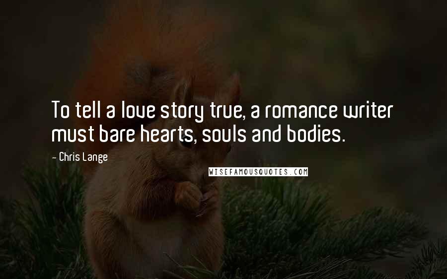 Chris Lange Quotes: To tell a love story true, a romance writer must bare hearts, souls and bodies.