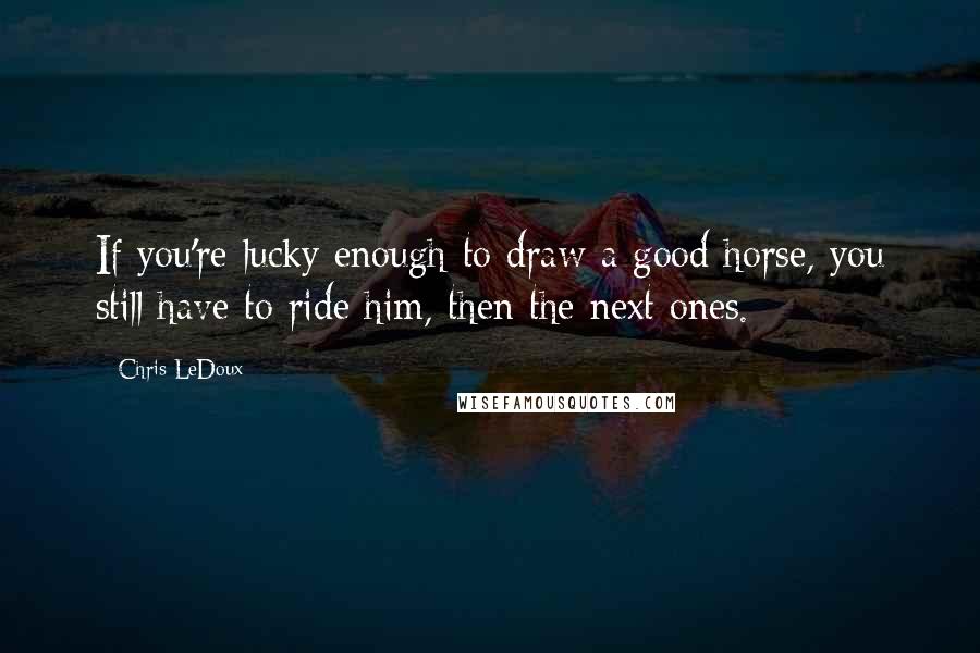 Chris LeDoux Quotes: If you're lucky enough to draw a good horse, you still have to ride him, then the next ones.