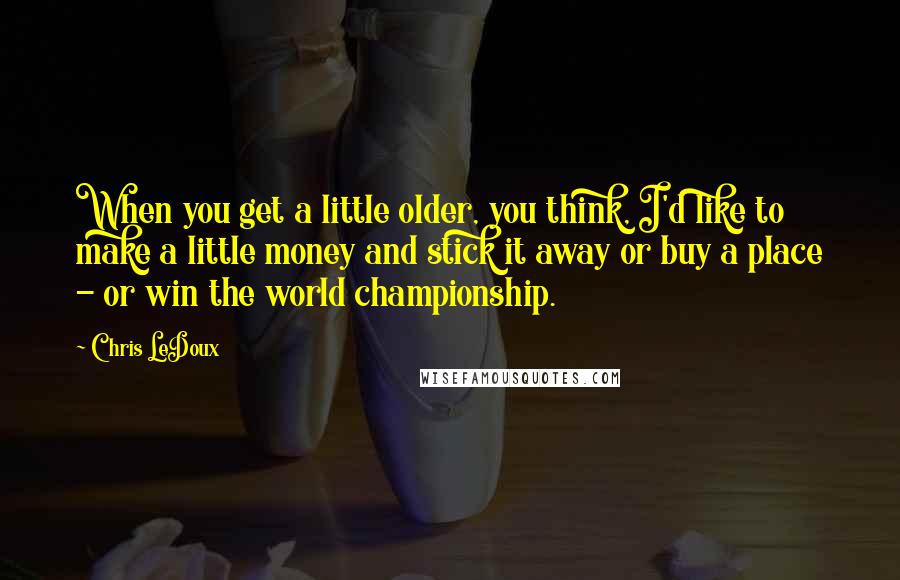Chris LeDoux Quotes: When you get a little older, you think, I'd like to make a little money and stick it away or buy a place - or win the world championship.