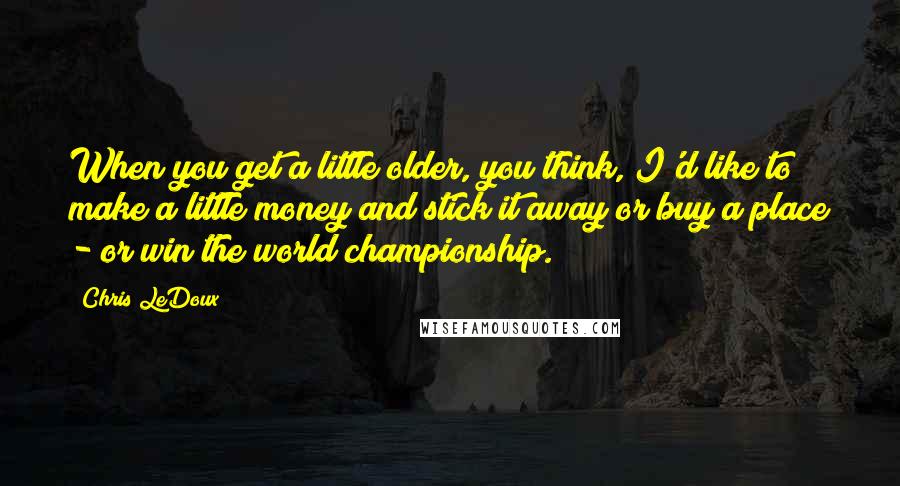 Chris LeDoux Quotes: When you get a little older, you think, I'd like to make a little money and stick it away or buy a place - or win the world championship.