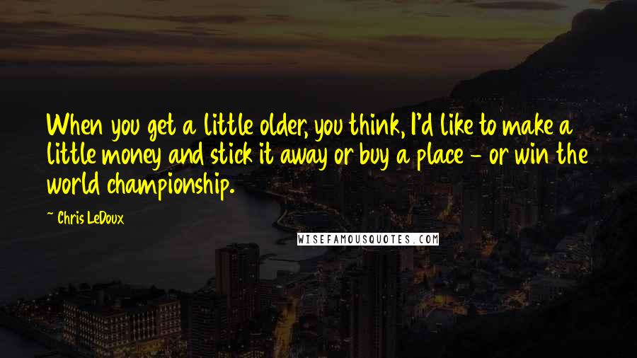 Chris LeDoux Quotes: When you get a little older, you think, I'd like to make a little money and stick it away or buy a place - or win the world championship.