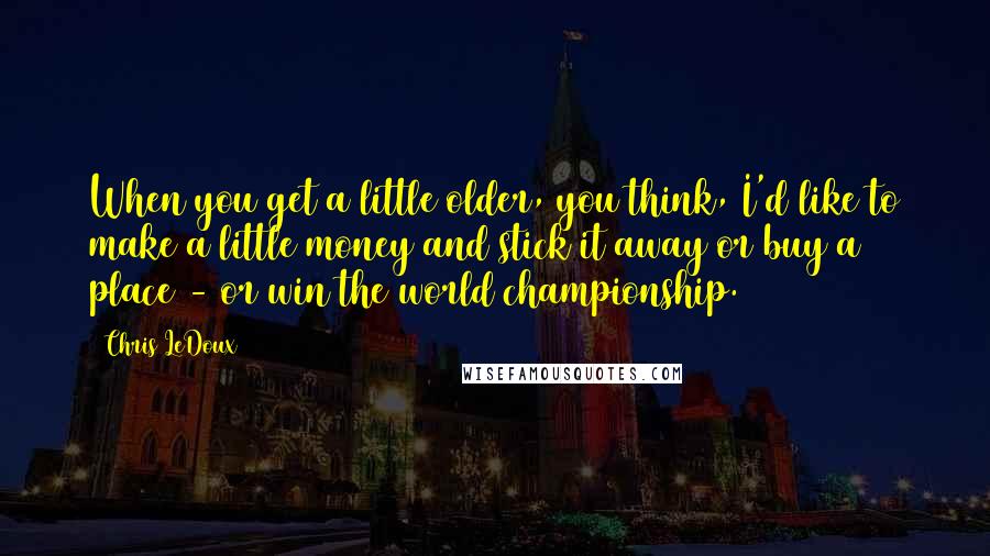 Chris LeDoux Quotes: When you get a little older, you think, I'd like to make a little money and stick it away or buy a place - or win the world championship.