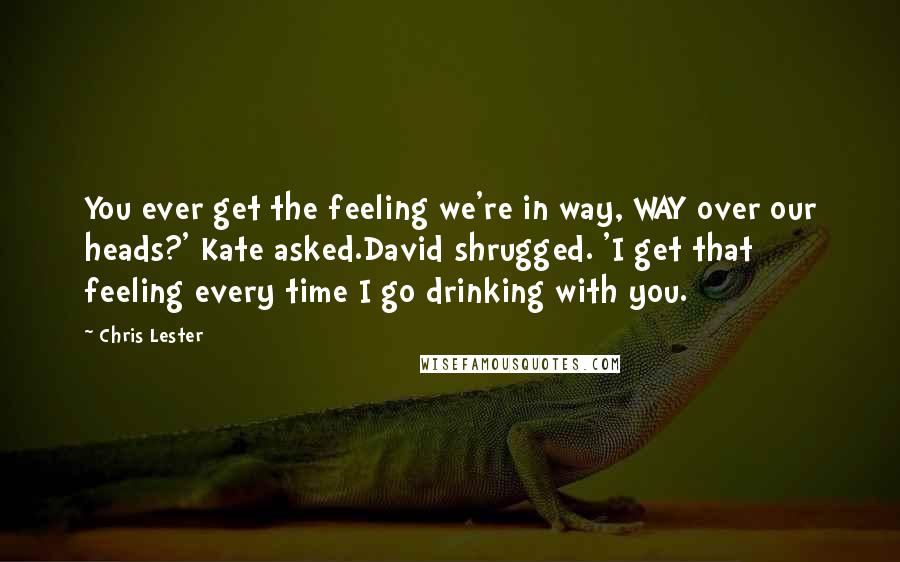 Chris Lester Quotes: You ever get the feeling we're in way, WAY over our heads?' Kate asked.David shrugged. 'I get that feeling every time I go drinking with you.