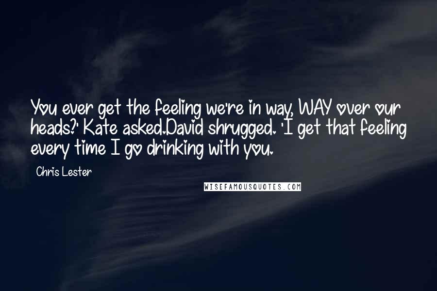 Chris Lester Quotes: You ever get the feeling we're in way, WAY over our heads?' Kate asked.David shrugged. 'I get that feeling every time I go drinking with you.