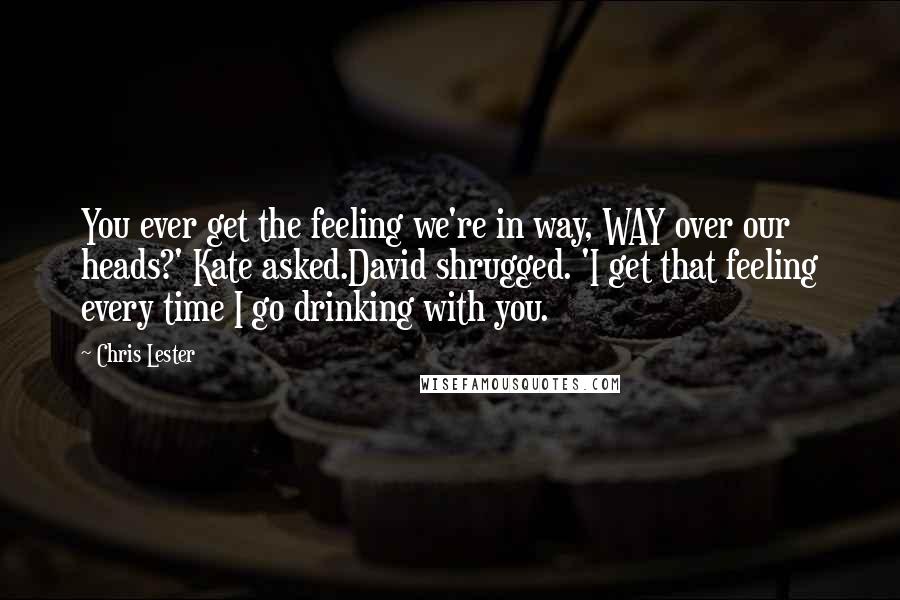 Chris Lester Quotes: You ever get the feeling we're in way, WAY over our heads?' Kate asked.David shrugged. 'I get that feeling every time I go drinking with you.