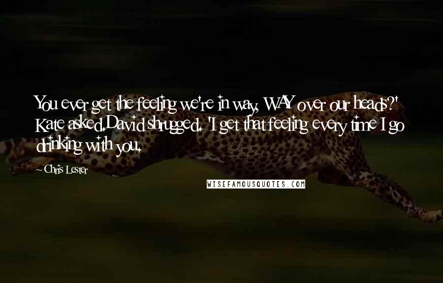 Chris Lester Quotes: You ever get the feeling we're in way, WAY over our heads?' Kate asked.David shrugged. 'I get that feeling every time I go drinking with you.