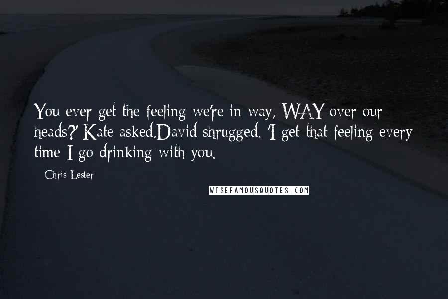 Chris Lester Quotes: You ever get the feeling we're in way, WAY over our heads?' Kate asked.David shrugged. 'I get that feeling every time I go drinking with you.