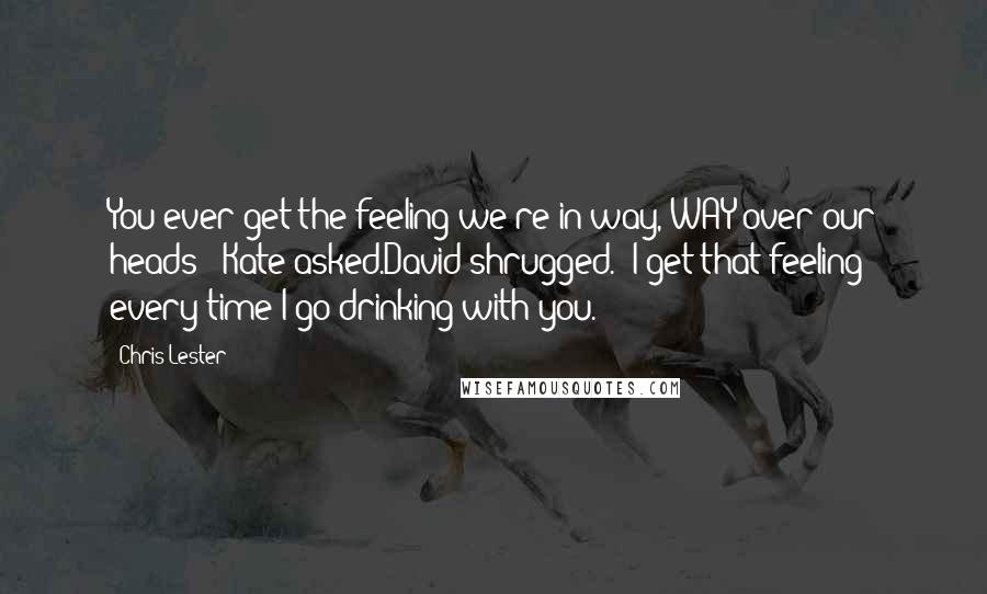 Chris Lester Quotes: You ever get the feeling we're in way, WAY over our heads?' Kate asked.David shrugged. 'I get that feeling every time I go drinking with you.