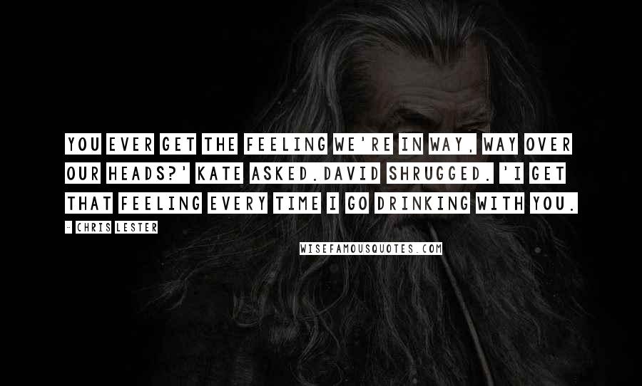 Chris Lester Quotes: You ever get the feeling we're in way, WAY over our heads?' Kate asked.David shrugged. 'I get that feeling every time I go drinking with you.