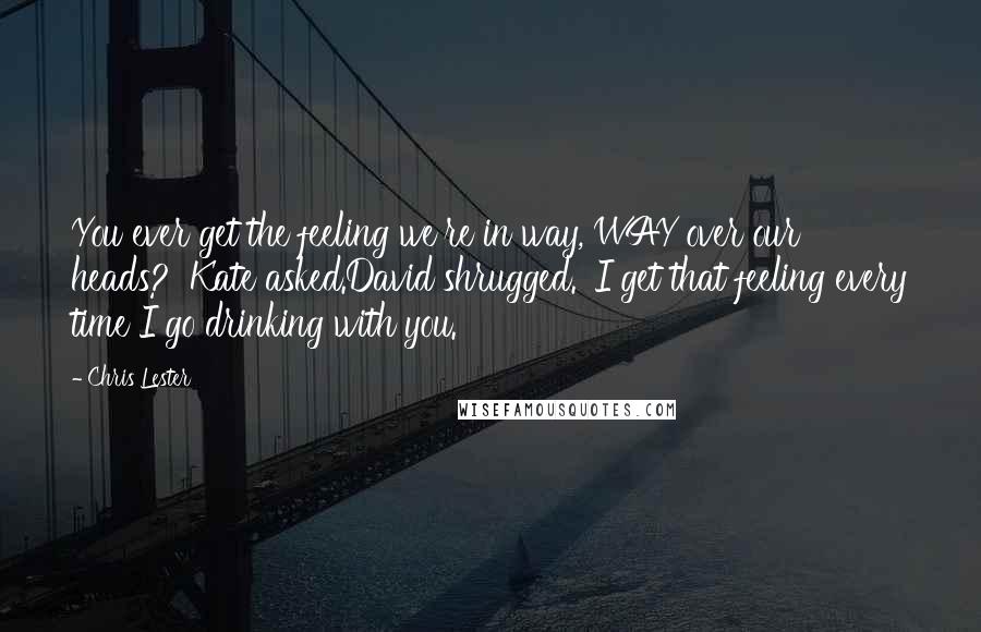 Chris Lester Quotes: You ever get the feeling we're in way, WAY over our heads?' Kate asked.David shrugged. 'I get that feeling every time I go drinking with you.