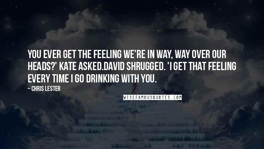 Chris Lester Quotes: You ever get the feeling we're in way, WAY over our heads?' Kate asked.David shrugged. 'I get that feeling every time I go drinking with you.