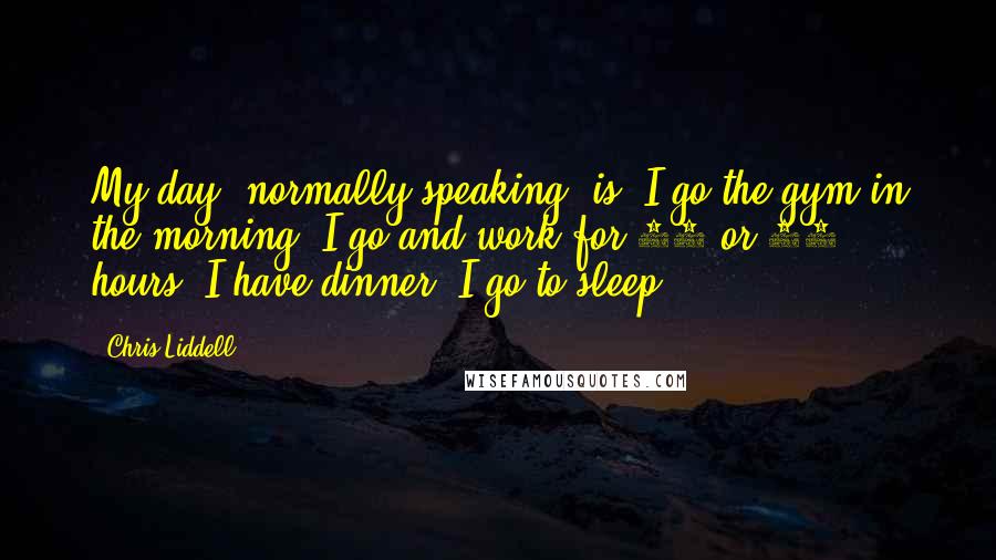 Chris Liddell Quotes: My day, normally speaking, is: I go the gym in the morning, I go and work for 10 or 12 hours, I have dinner, I go to sleep.