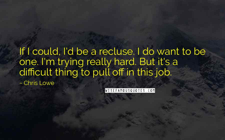 Chris Lowe Quotes: If I could, I'd be a recluse. I do want to be one. I'm trying really hard. But it's a difficult thing to pull off in this job.