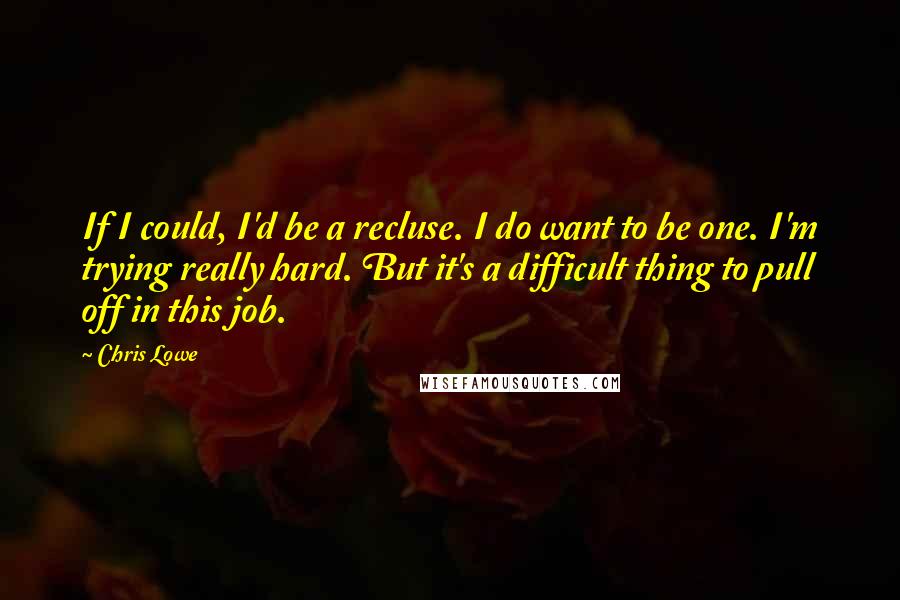 Chris Lowe Quotes: If I could, I'd be a recluse. I do want to be one. I'm trying really hard. But it's a difficult thing to pull off in this job.