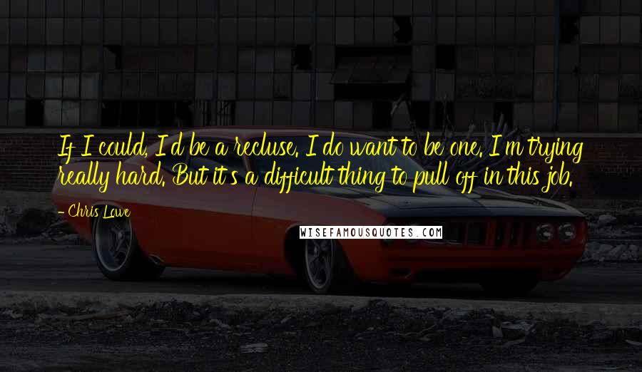 Chris Lowe Quotes: If I could, I'd be a recluse. I do want to be one. I'm trying really hard. But it's a difficult thing to pull off in this job.