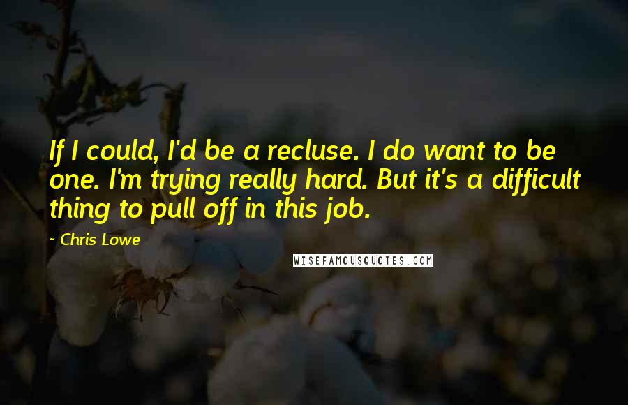 Chris Lowe Quotes: If I could, I'd be a recluse. I do want to be one. I'm trying really hard. But it's a difficult thing to pull off in this job.