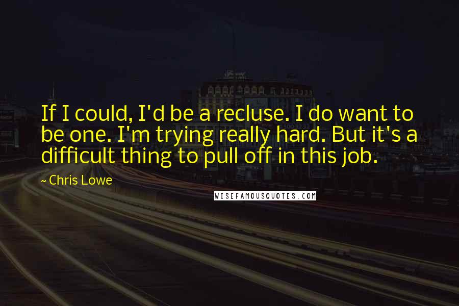 Chris Lowe Quotes: If I could, I'd be a recluse. I do want to be one. I'm trying really hard. But it's a difficult thing to pull off in this job.