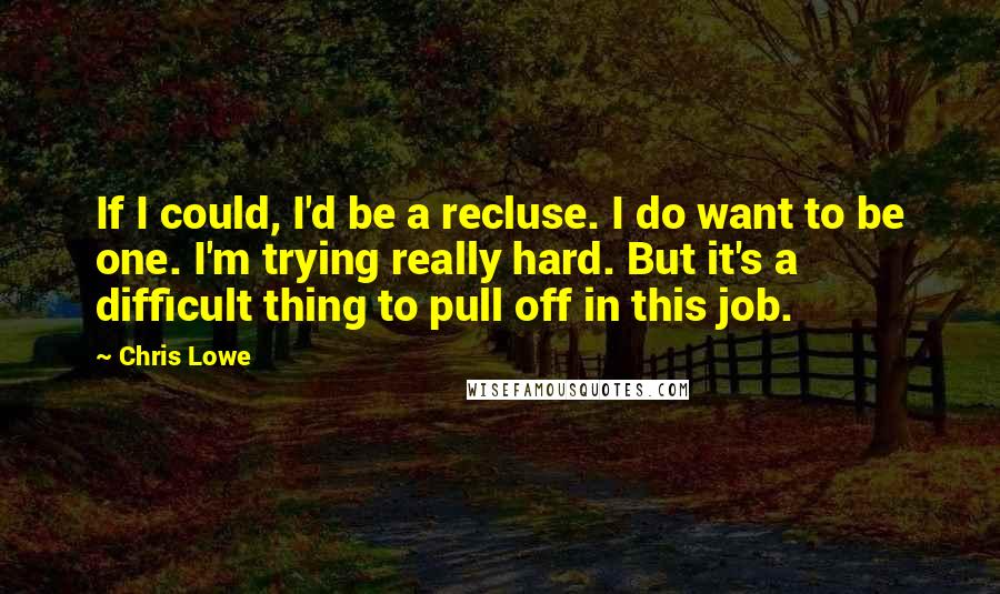 Chris Lowe Quotes: If I could, I'd be a recluse. I do want to be one. I'm trying really hard. But it's a difficult thing to pull off in this job.