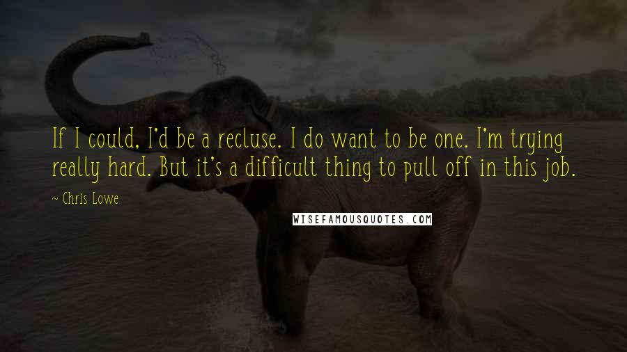 Chris Lowe Quotes: If I could, I'd be a recluse. I do want to be one. I'm trying really hard. But it's a difficult thing to pull off in this job.