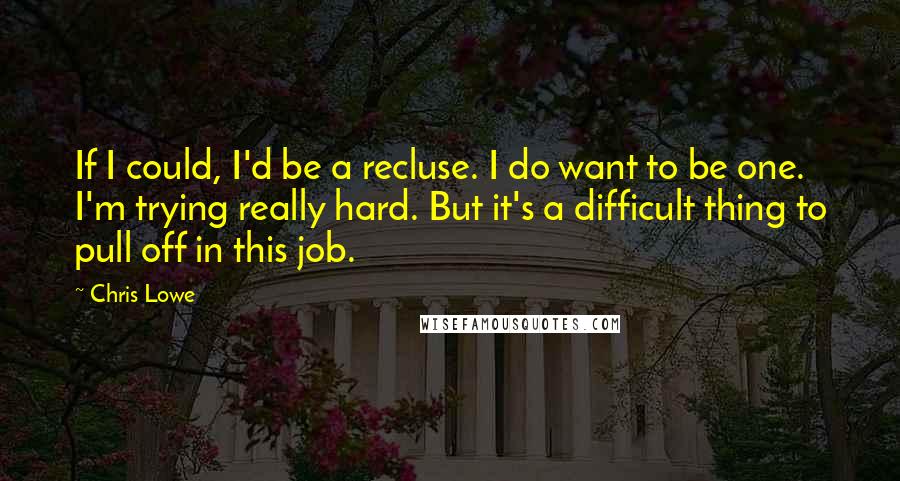 Chris Lowe Quotes: If I could, I'd be a recluse. I do want to be one. I'm trying really hard. But it's a difficult thing to pull off in this job.