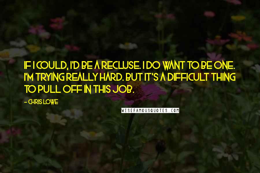 Chris Lowe Quotes: If I could, I'd be a recluse. I do want to be one. I'm trying really hard. But it's a difficult thing to pull off in this job.