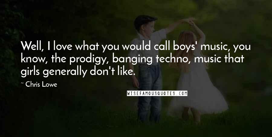 Chris Lowe Quotes: Well, I love what you would call boys' music, you know, the prodigy, banging techno, music that girls generally don't like.