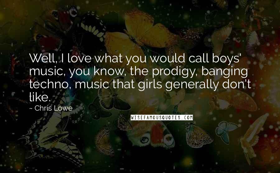 Chris Lowe Quotes: Well, I love what you would call boys' music, you know, the prodigy, banging techno, music that girls generally don't like.