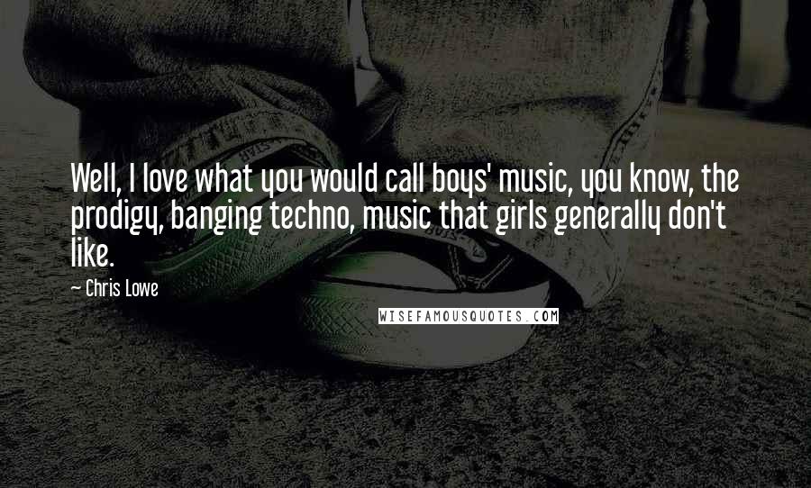 Chris Lowe Quotes: Well, I love what you would call boys' music, you know, the prodigy, banging techno, music that girls generally don't like.