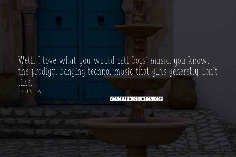 Chris Lowe Quotes: Well, I love what you would call boys' music, you know, the prodigy, banging techno, music that girls generally don't like.