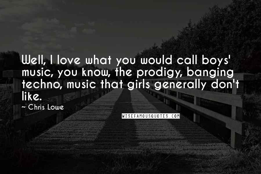 Chris Lowe Quotes: Well, I love what you would call boys' music, you know, the prodigy, banging techno, music that girls generally don't like.