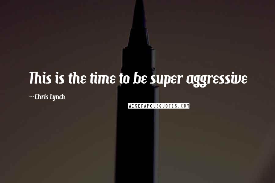 Chris Lynch Quotes: This is the time to be super aggressive