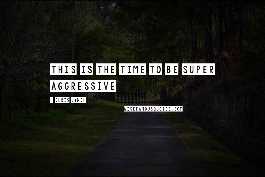 Chris Lynch Quotes: This is the time to be super aggressive