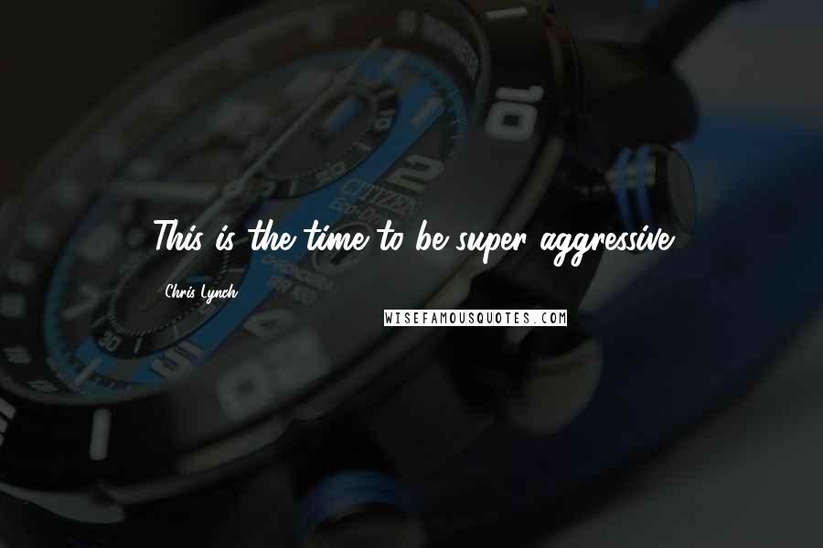 Chris Lynch Quotes: This is the time to be super aggressive