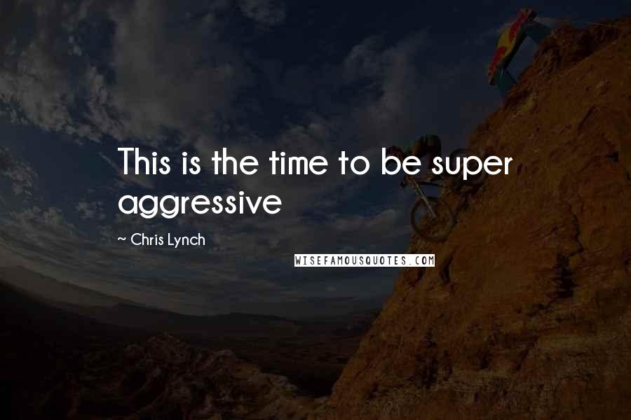 Chris Lynch Quotes: This is the time to be super aggressive