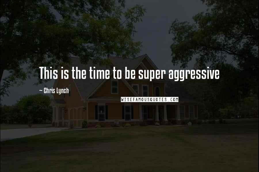 Chris Lynch Quotes: This is the time to be super aggressive