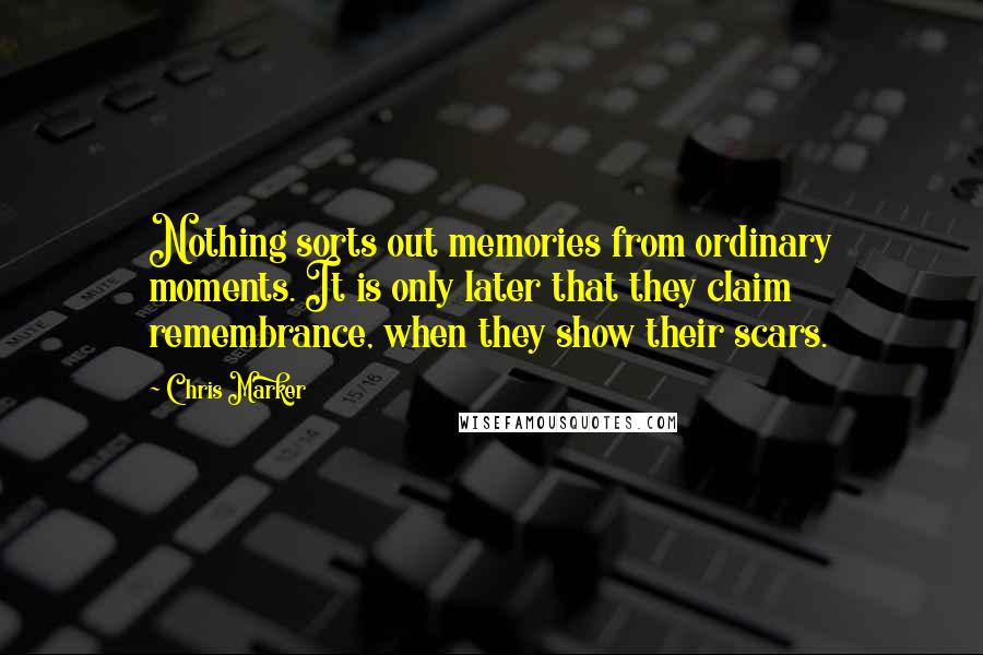 Chris Marker Quotes: Nothing sorts out memories from ordinary moments. It is only later that they claim remembrance, when they show their scars.