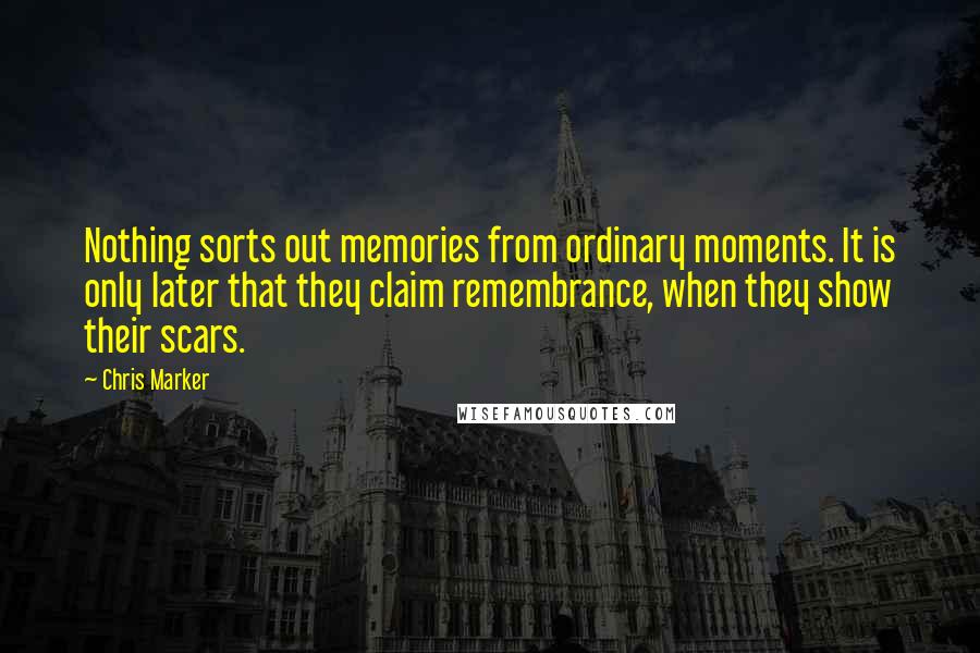 Chris Marker Quotes: Nothing sorts out memories from ordinary moments. It is only later that they claim remembrance, when they show their scars.