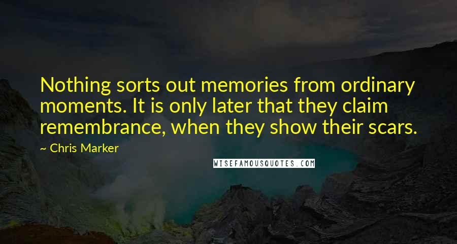 Chris Marker Quotes: Nothing sorts out memories from ordinary moments. It is only later that they claim remembrance, when they show their scars.