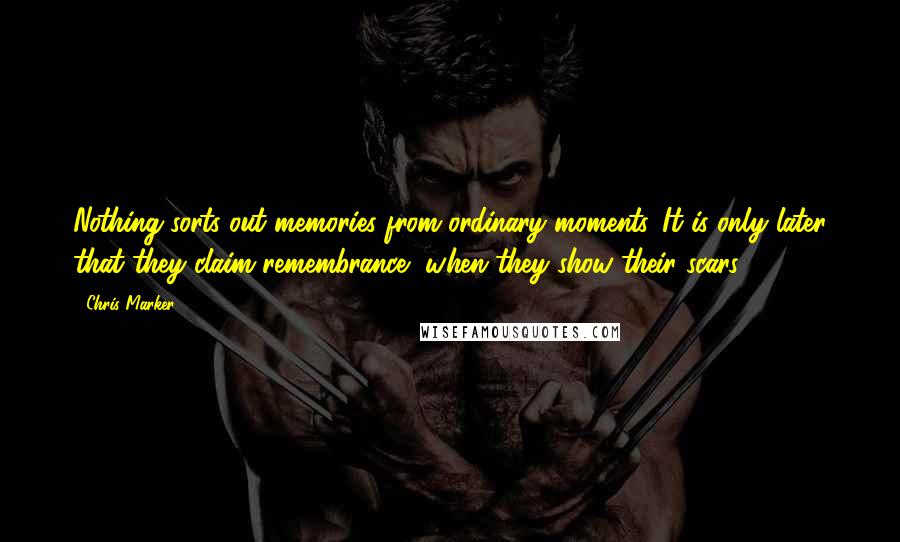 Chris Marker Quotes: Nothing sorts out memories from ordinary moments. It is only later that they claim remembrance, when they show their scars.