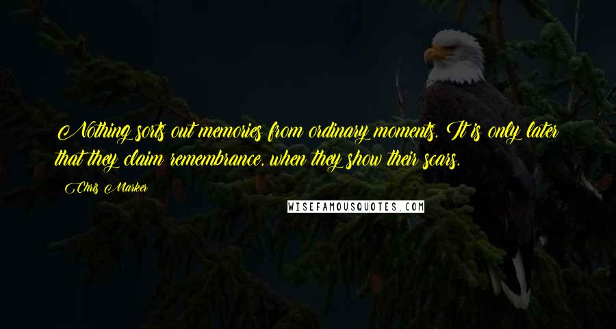 Chris Marker Quotes: Nothing sorts out memories from ordinary moments. It is only later that they claim remembrance, when they show their scars.