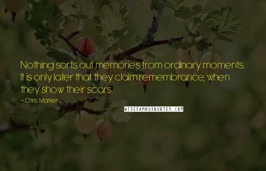 Chris Marker Quotes: Nothing sorts out memories from ordinary moments. It is only later that they claim remembrance, when they show their scars.