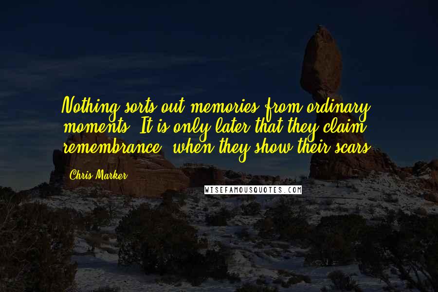 Chris Marker Quotes: Nothing sorts out memories from ordinary moments. It is only later that they claim remembrance, when they show their scars.