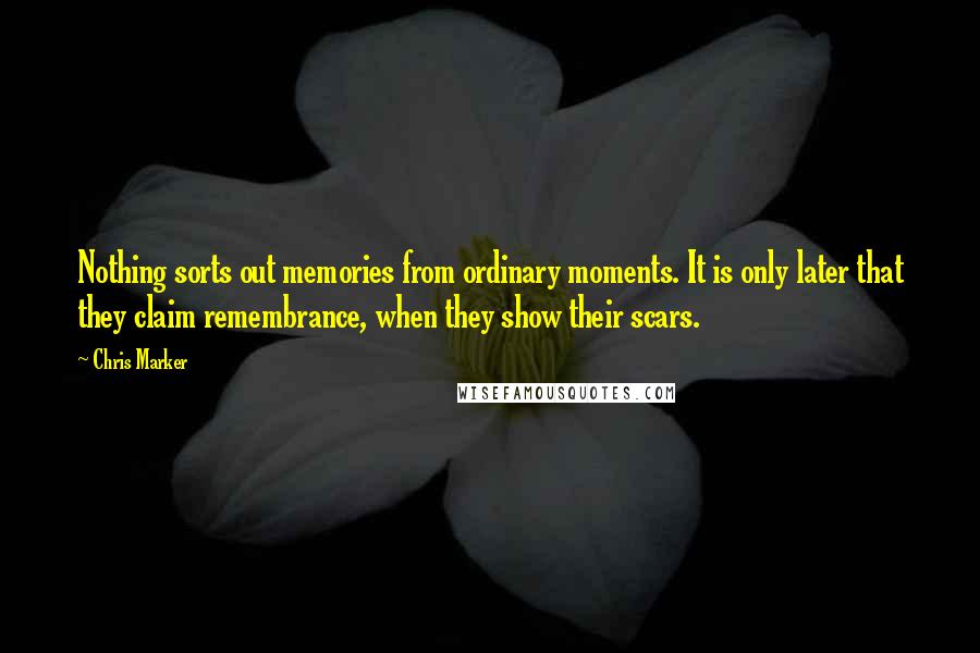 Chris Marker Quotes: Nothing sorts out memories from ordinary moments. It is only later that they claim remembrance, when they show their scars.