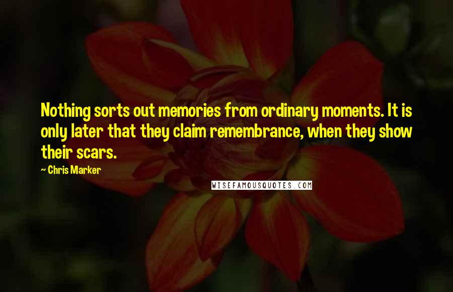 Chris Marker Quotes: Nothing sorts out memories from ordinary moments. It is only later that they claim remembrance, when they show their scars.