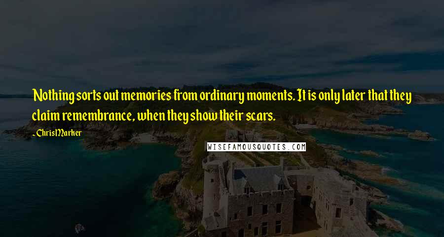 Chris Marker Quotes: Nothing sorts out memories from ordinary moments. It is only later that they claim remembrance, when they show their scars.