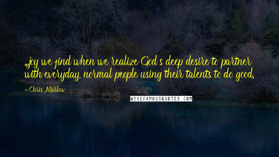 Chris Marlow Quotes: ...joy we find when we realize God's deep desire to partner with everyday, normal people using their talents to do good.