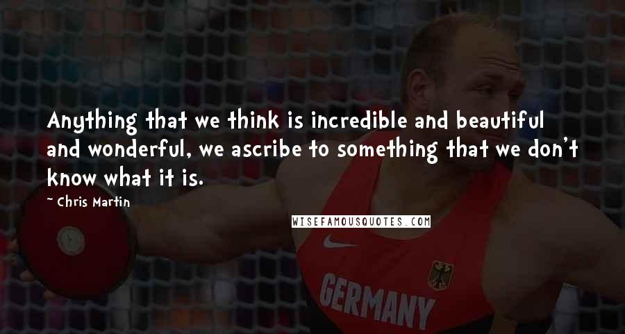 Chris Martin Quotes: Anything that we think is incredible and beautiful and wonderful, we ascribe to something that we don't know what it is.