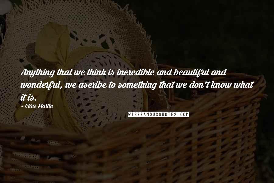 Chris Martin Quotes: Anything that we think is incredible and beautiful and wonderful, we ascribe to something that we don't know what it is.