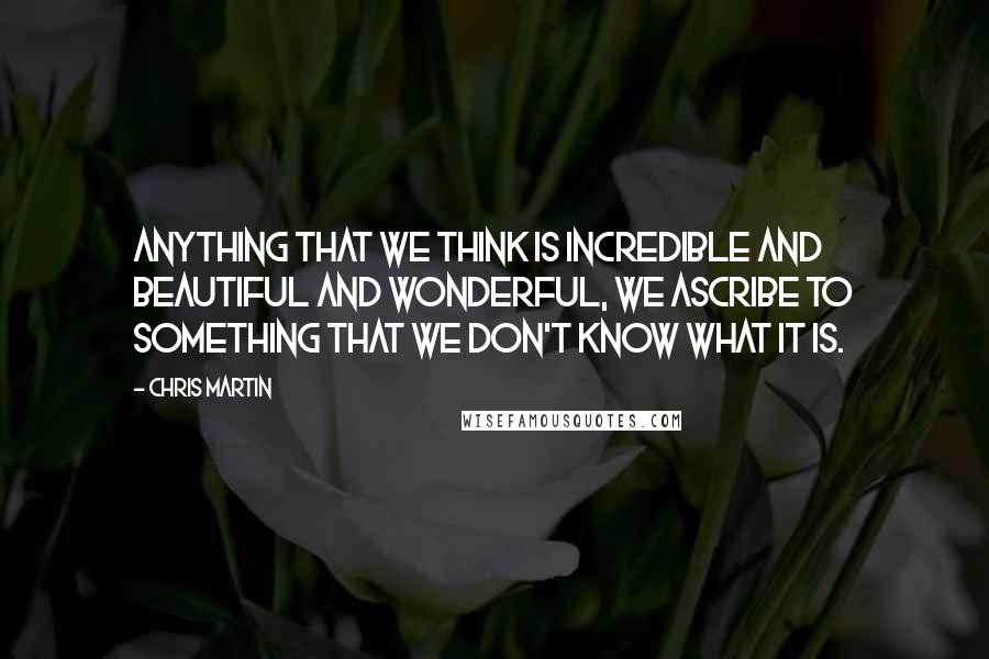 Chris Martin Quotes: Anything that we think is incredible and beautiful and wonderful, we ascribe to something that we don't know what it is.