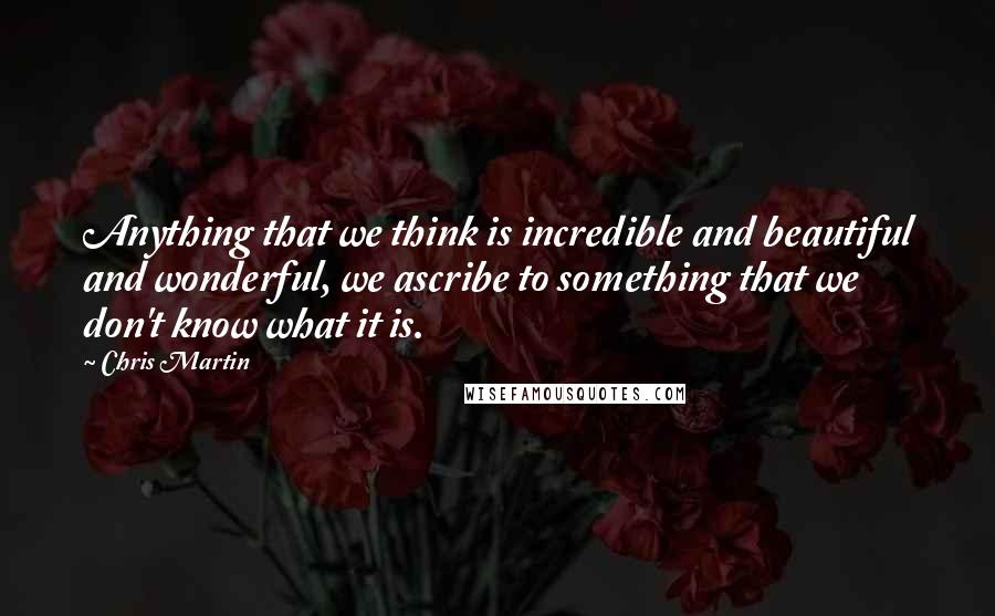 Chris Martin Quotes: Anything that we think is incredible and beautiful and wonderful, we ascribe to something that we don't know what it is.